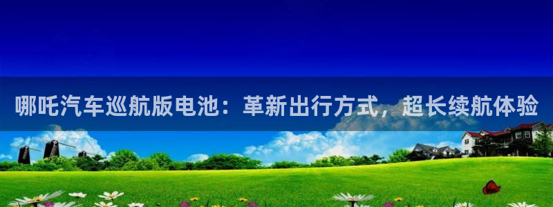 优发国际平台u8是什么软件：哪吒汽车巡航版电池：革新出行方式，超长续航体验