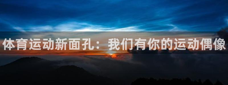 k1体育十年品牌：体育运动新面孔：我们有你的运动偶像