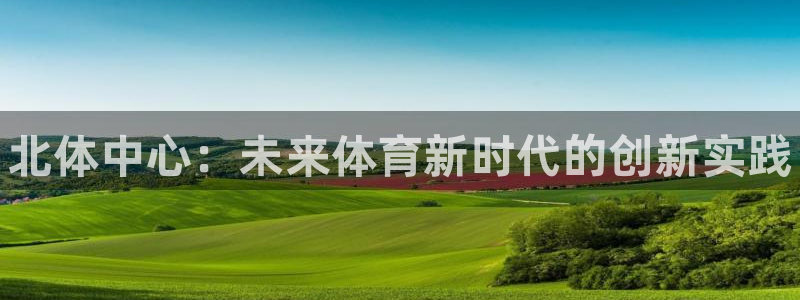 k1体育十年品牌值得信赖：北体中心：未来体育新时代的创新实践