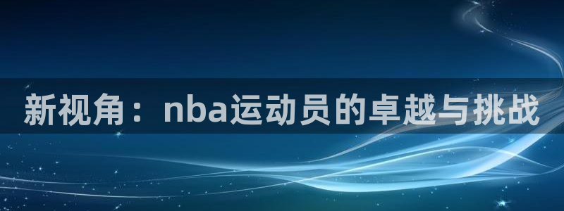 k1体育app官网登录入口：新视角：nba运动员的卓越与挑战