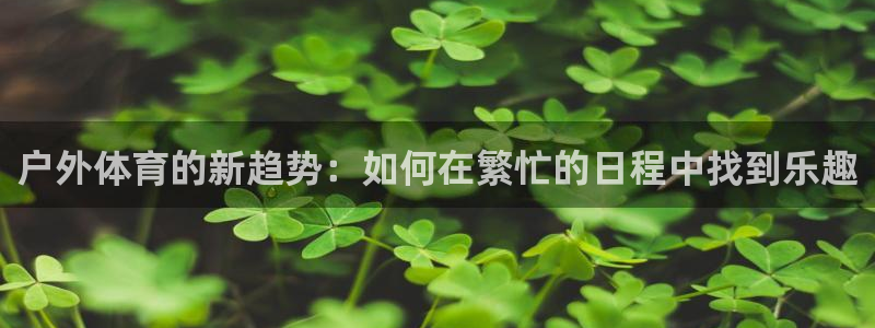 k1体育十年登录入口：户外体育的新趋势：如何在繁忙的日程中找到乐趣