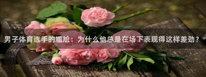 k1体育app官网登录入口：男子体育选手的尴尬：为什么他总是在场下表现得这样差劲？